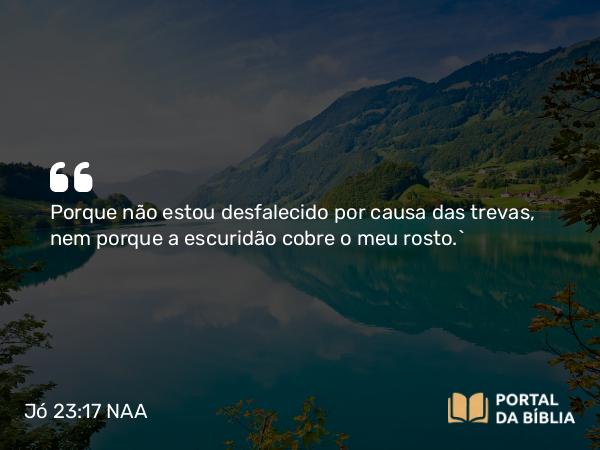 Jó 23:17 NAA - Porque não estou desfalecido por causa das trevas, nem porque a escuridão cobre o meu rosto.