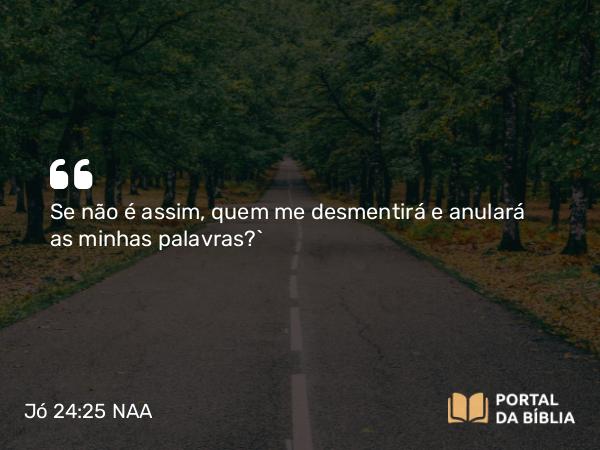 Jó 24:25 NAA - Se não é assim, quem me desmentirá e anulará as minhas palavras?