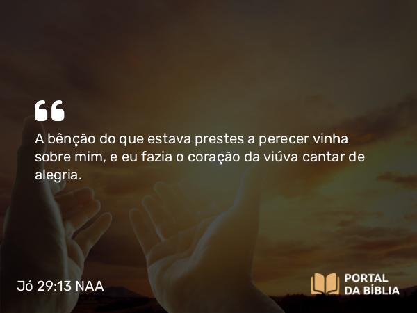 Jó 29:13 NAA - A bênção do que estava prestes a perecer vinha sobre mim, e eu fazia o coração da viúva cantar de alegria.