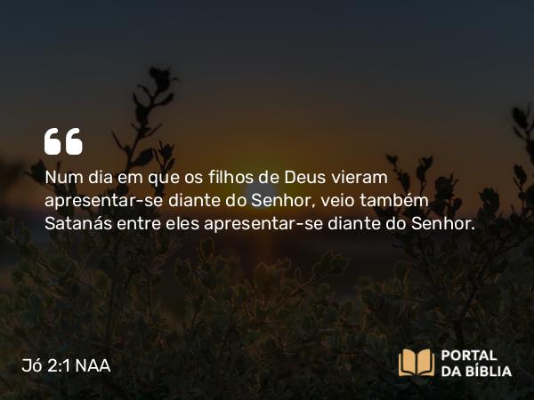 Jó 2:1 NAA - Num dia em que os filhos de Deus vieram apresentar-se diante do Senhor, veio também Satanás entre eles apresentar-se diante do Senhor.