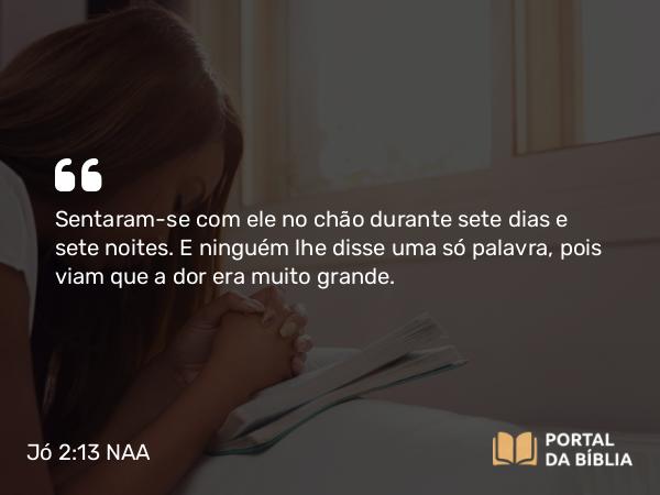 Jó 2:13 NAA - Sentaram-se com ele no chão durante sete dias e sete noites. E ninguém lhe disse uma só palavra, pois viam que a dor era muito grande.