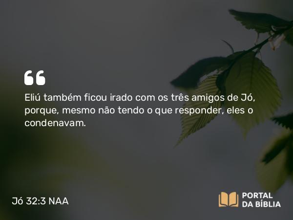 Jó 32:3 NAA - Eliú também ficou irado com os três amigos de Jó, porque, mesmo não tendo o que responder, eles o condenavam.