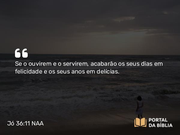 Jó 36:11 NAA - Se o ouvirem e o servirem, acabarão os seus dias em felicidade e os seus anos em delícias.