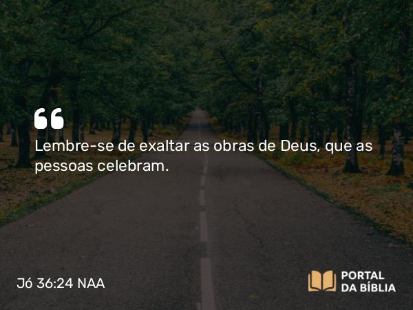 Jó 36:24 NAA - Lembre-se de exaltar as obras de Deus, que as pessoas celebram.