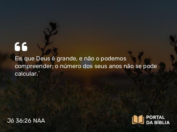 Jó 36:26 NAA - Eis que Deus é grande, e não o podemos compreender; o número dos seus anos não se pode calcular.