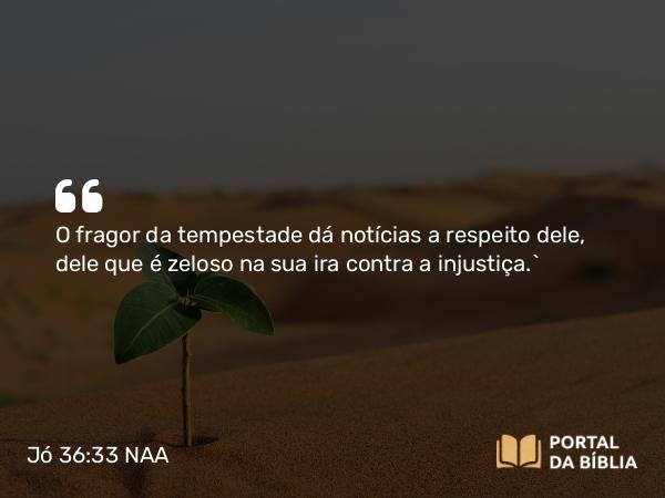 Jó 36:33 NAA - O fragor da tempestade dá notícias a respeito dele, dele que é zeloso na sua ira contra a injustiça.