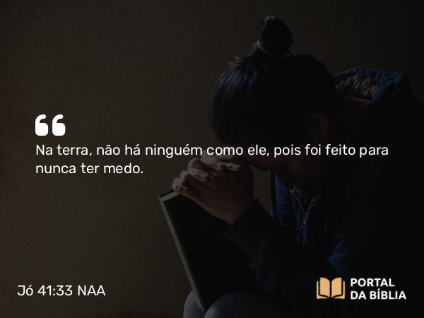 Jó 41:33 NAA - Na terra, não há ninguém como ele, pois foi feito para nunca ter medo.