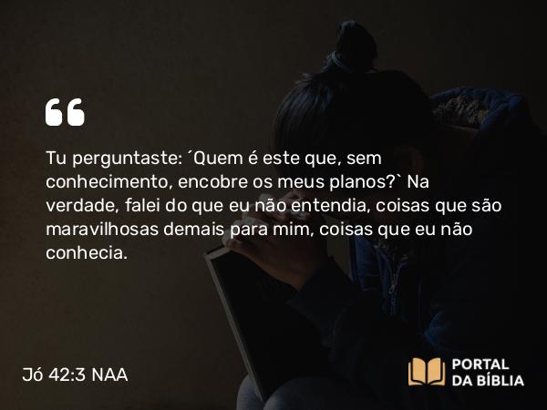 Jó 42:3 NAA - Tu perguntaste: ‘Quem é este que, sem conhecimento, encobre os meus planos?’ Na verdade, falei do que eu não entendia, coisas que são maravilhosas demais para mim, coisas que eu não conhecia.