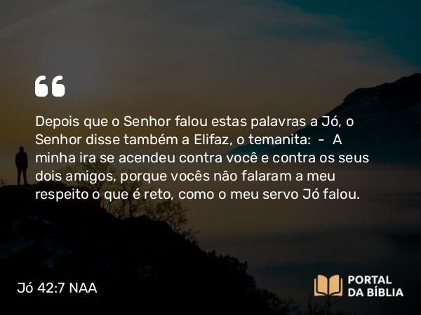 Jó 42:7 NAA - Depois que o Senhor falou estas palavras a Jó, o Senhor disse também a Elifaz, o temanita: — A minha ira se acendeu contra você e contra os seus dois amigos, porque vocês não falaram a meu respeito o que é reto, como o meu servo Jó falou.