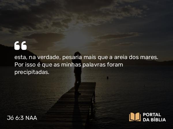 Jó 6:3 NAA - esta, na verdade, pesaria mais que a areia dos mares. Por isso é que as minhas palavras foram precipitadas.