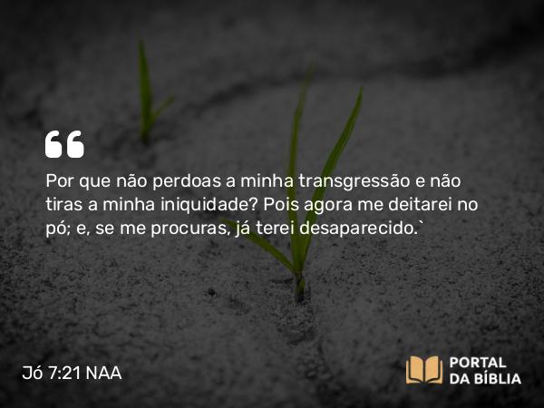 Jó 7:21 NAA - Por que não perdoas a minha transgressão e não tiras a minha iniquidade? Pois agora me deitarei no pó; e, se me procuras, já terei desaparecido.