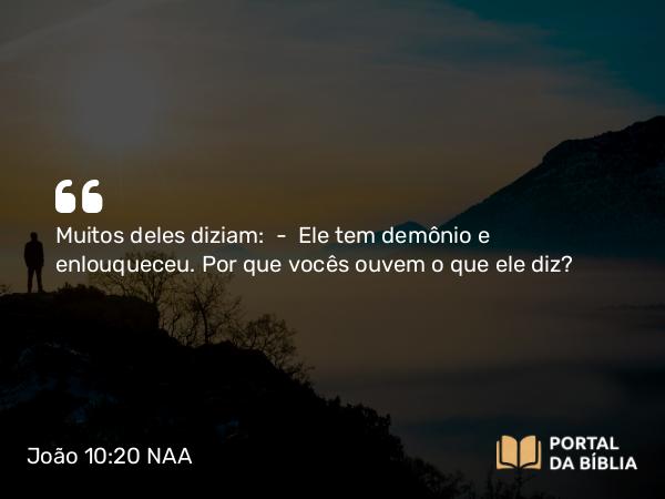 João 10:20 NAA - Muitos deles diziam: — Ele tem demônio e enlouqueceu. Por que vocês ouvem o que ele diz?