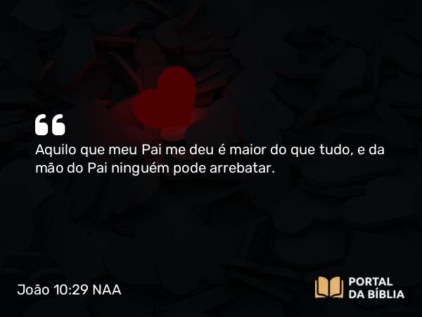 João 10:29 NAA - Aquilo que meu Pai me deu é maior do que tudo, e da mão do Pai ninguém pode arrebatar.