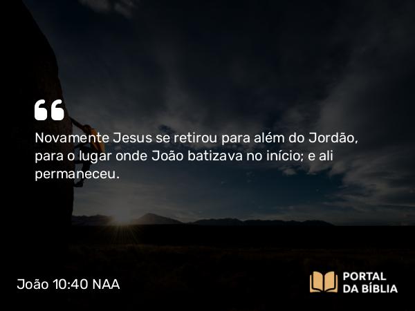 João 10:40 NAA - Novamente Jesus se retirou para além do Jordão, para o lugar onde João batizava no início; e ali permaneceu.