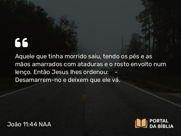 João 11:44 NAA - Aquele que tinha morrido saiu, tendo os pés e as mãos amarrados com ataduras e o rosto envolto num lenço. Então Jesus lhes ordenou: — Desamarrem-no e deixem que ele vá.