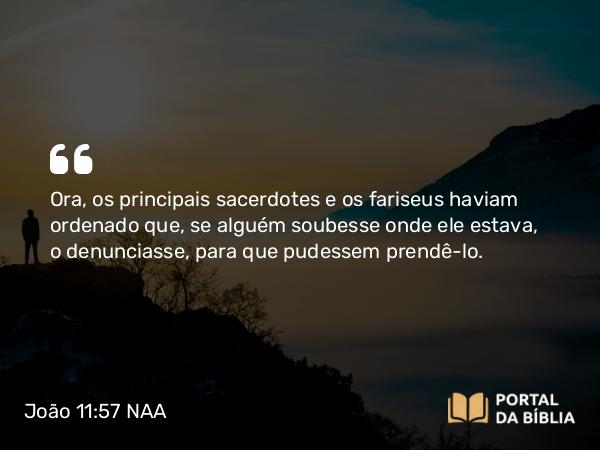 João 11:57 NAA - Ora, os principais sacerdotes e os fariseus haviam ordenado que, se alguém soubesse onde ele estava, o denunciasse, para que pudessem prendê-lo.