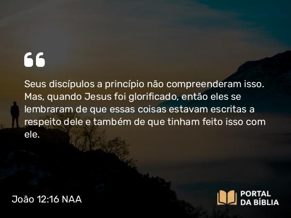 João 12:16 NAA - Seus discípulos a princípio não compreenderam isso. Mas, quando Jesus foi glorificado, então eles se lembraram de que essas coisas estavam escritas a respeito dele e também de que tinham feito isso com ele.