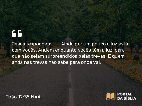 João 12:35 NAA - Jesus respondeu: — Ainda por um pouco a luz está com vocês. Andem enquanto vocês têm a luz, para que não sejam surpreendidos pelas trevas. E quem anda nas trevas não sabe para onde vai.