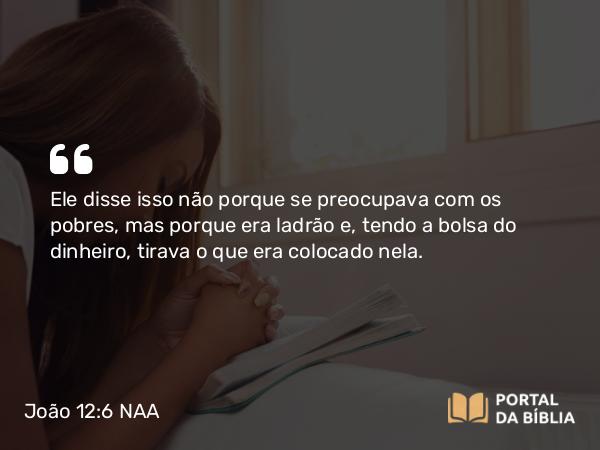 João 12:6 NAA - Ele disse isso não porque se preocupava com os pobres, mas porque era ladrão e, tendo a bolsa do dinheiro, tirava o que era colocado nela.