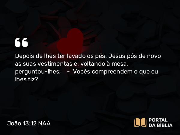 João 13:12 NAA - Depois de lhes ter lavado os pés, Jesus pôs de novo as suas vestimentas e, voltando à mesa, perguntou-lhes: — Vocês compreendem o que eu lhes fiz?