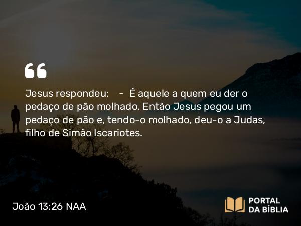 João 13:26 NAA - Jesus respondeu: — É aquele a quem eu der o pedaço de pão molhado. Então Jesus pegou um pedaço de pão e, tendo-o molhado, deu-o a Judas, filho de Simão Iscariotes.