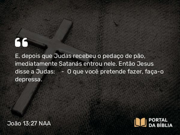 João 13:27 NAA - E, depois que Judas recebeu o pedaço de pão, imediatamente Satanás entrou nele. Então Jesus disse a Judas: — O que você pretende fazer, faça-o depressa.