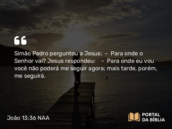 João 13:36-38 NAA - Simão Pedro perguntou a Jesus: — Para onde o Senhor vai? Jesus respondeu: — Para onde eu vou você não poderá me seguir agora; mais tarde, porém, me seguirá.