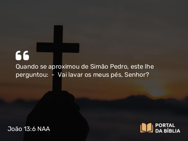 João 13:6 NAA - Quando se aproximou de Simão Pedro, este lhe perguntou: — Vai lavar os meus pés, Senhor?