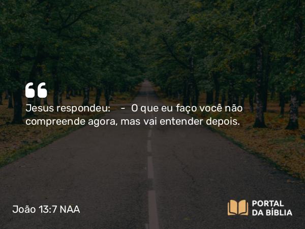 João 13:7 NAA - Jesus respondeu: — O que eu faço você não compreende agora, mas vai entender depois.