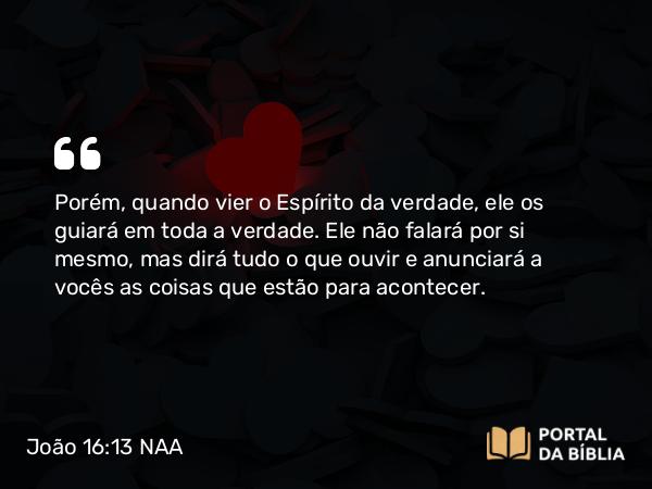 João 16:13 NAA - Porém, quando vier o Espírito da verdade, ele os guiará em toda a verdade. Ele não falará por si mesmo, mas dirá tudo o que ouvir e anunciará a vocês as coisas que estão para acontecer.