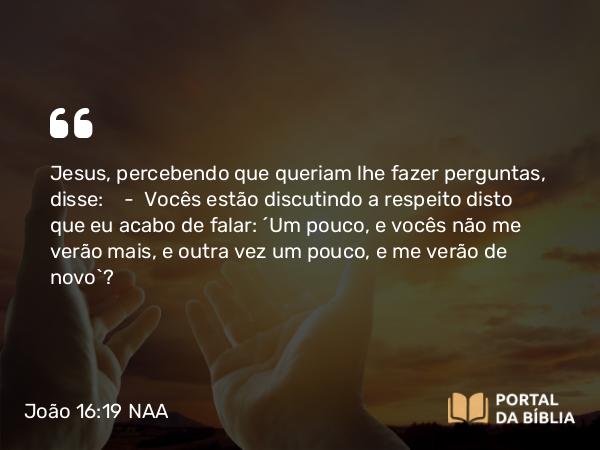 João 16:19 NAA - Jesus, percebendo que queriam lhe fazer perguntas, disse: — Vocês estão discutindo a respeito disto que eu acabo de falar: 