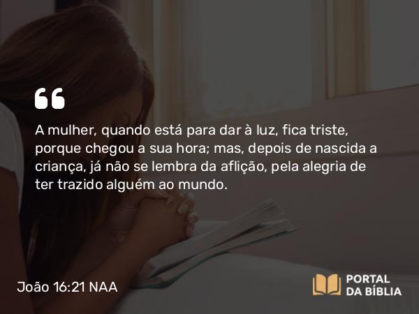 João 16:21 NAA - A mulher, quando está para dar à luz, fica triste, porque chegou a sua hora; mas, depois de nascida a criança, já não se lembra da aflição, pela alegria de ter trazido alguém ao mundo.