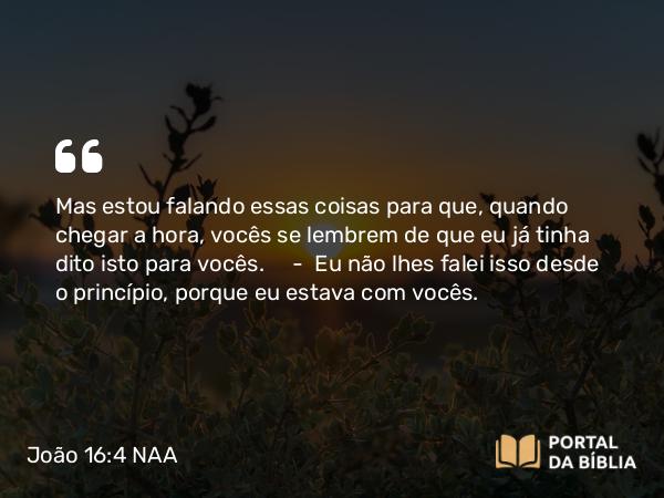 João 16:4 NAA - Mas estou falando essas coisas para que, quando chegar a hora, vocês se lembrem de que eu já tinha dito isto para vocês. — Eu não lhes falei isso desde o princípio, porque eu estava com vocês.