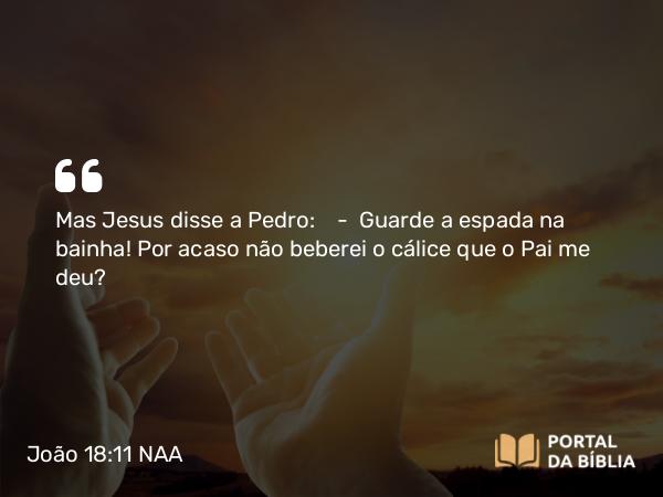 João 18:11 NAA - Mas Jesus disse a Pedro: — Guarde a espada na bainha! Por acaso não beberei o cálice que o Pai me deu?