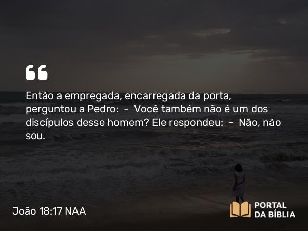 João 18:17 NAA - Então a empregada, encarregada da porta, perguntou a Pedro: — Você também não é um dos discípulos desse homem? Ele respondeu: — Não, não sou.