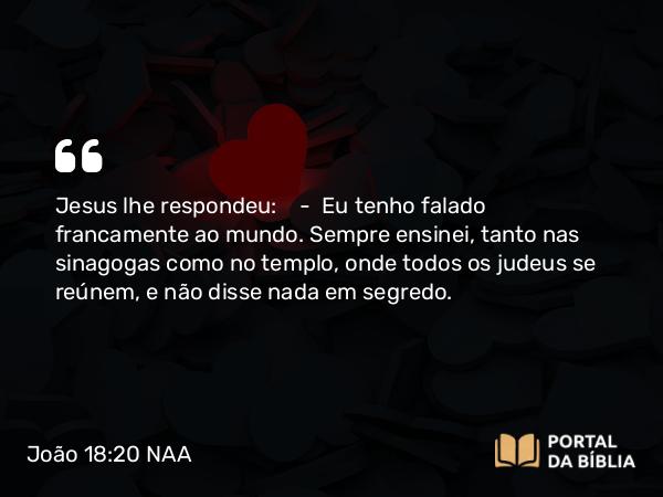 João 18:20 NAA - Jesus lhe respondeu: — Eu tenho falado francamente ao mundo. Sempre ensinei, tanto nas sinagogas como no templo, onde todos os judeus se reúnem, e não disse nada em segredo.