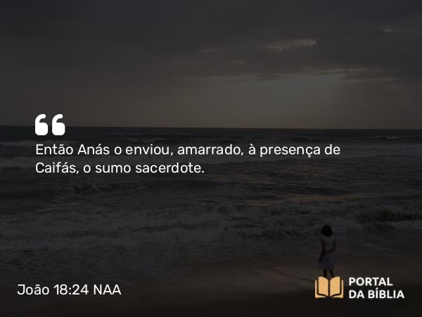 João 18:24 NAA - Então Anás o enviou, amarrado, à presença de Caifás, o sumo sacerdote.