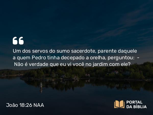 João 18:26 NAA - Um dos servos do sumo sacerdote, parente daquele a quem Pedro tinha decepado a orelha, perguntou: — Não é verdade que eu vi você no jardim com ele?