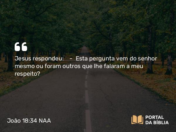 João 18:34 NAA - Jesus respondeu: — Esta pergunta vem do senhor mesmo ou foram outros que lhe falaram a meu respeito?