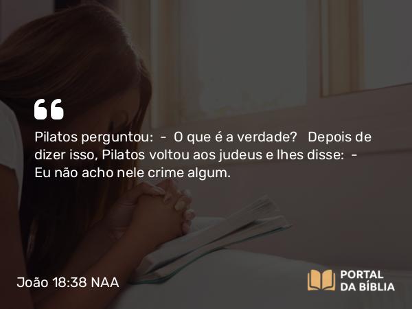 João 18:38 NAA - Pilatos perguntou: — O que é a verdade? Depois de dizer isso, Pilatos voltou aos judeus e lhes disse: — Eu não acho nele crime algum.