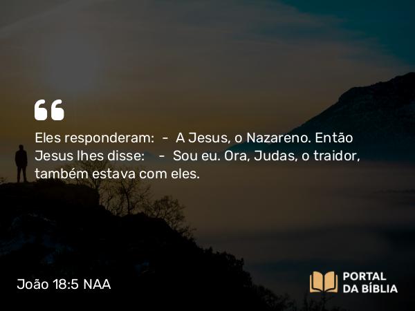 João 18:5 NAA - Eles responderam: — A Jesus, o Nazareno. Então Jesus lhes disse: — Sou eu. Ora, Judas, o traidor, também estava com eles.