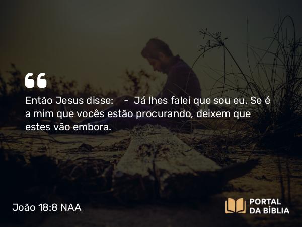 João 18:8 NAA - Então Jesus disse: — Já lhes falei que sou eu. Se é a mim que vocês estão procurando, deixem que estes vão embora.