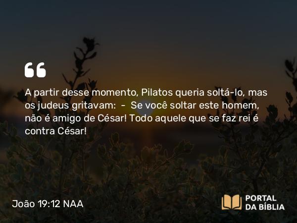 João 19:12 NAA - A partir desse momento, Pilatos queria soltá-lo, mas os judeus gritavam: — Se você soltar este homem, não é amigo de César! Todo aquele que se faz rei é contra César!