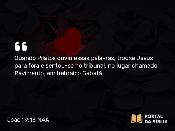 João 19:13 NAA - Quando Pilatos ouviu essas palavras, trouxe Jesus para fora e sentou-se no tribunal, no lugar chamado Pavimento, em hebraico Gabatá.