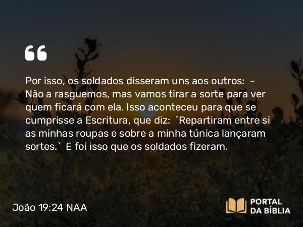 João 19:24 NAA - Por isso, os soldados disseram uns aos outros: — Não a rasguemos, mas vamos tirar a sorte para ver quem ficará com ela. Isso aconteceu para que se cumprisse a Escritura, que diz: 