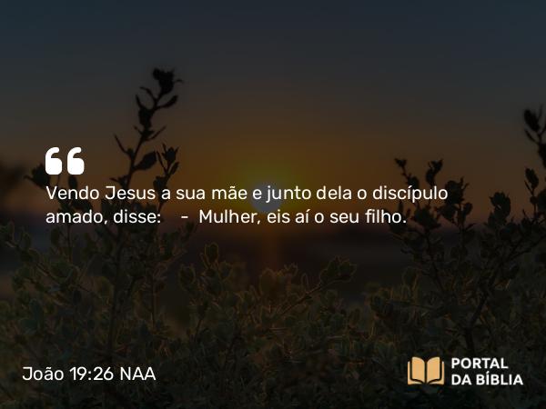 João 19:26 NAA - Vendo Jesus a sua mãe e junto dela o discípulo amado, disse: — Mulher, eis aí o seu filho.