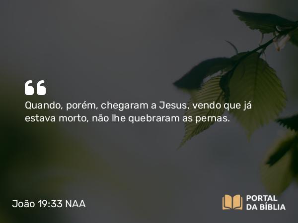 João 19:33 NAA - Quando, porém, chegaram a Jesus, vendo que já estava morto, não lhe quebraram as pernas.