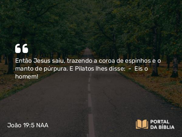 João 19:5 NAA - Então Jesus saiu, trazendo a coroa de espinhos e o manto de púrpura. E Pilatos lhes disse: — Eis o homem!