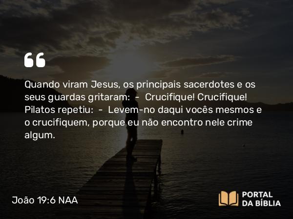 João 19:6 NAA - Quando viram Jesus, os principais sacerdotes e os seus guardas gritaram: — Crucifique! Crucifique! Pilatos repetiu: — Levem-no daqui vocês mesmos e o crucifiquem, porque eu não encontro nele crime algum.