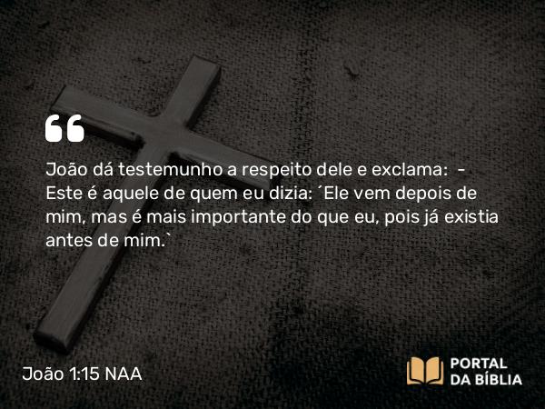 João 1:15 NAA - João dá testemunho a respeito dele e exclama: — Este é aquele de quem eu dizia: 